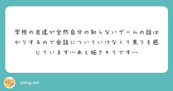 学校の友達が全然自分の知らないゲームの話ばかりするので会話についていけなくて焦りを感じています あと妬きそうです Peing 質問箱