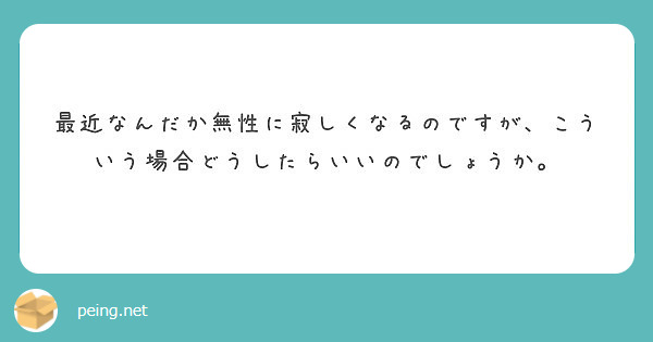 最近なんだか無性に寂しくなるのですが こういう場合どうしたらいいのでしょうか Peing 質問箱