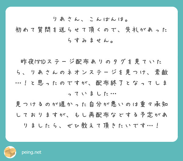 りあさん、こんばんは。
初めて質問を送らせて頂くので、失礼があったらすみません。

昨夜MMDステージ配布ありのタグを見ていたら、りあさんのネオンステージを見つけ、素敵…！と思ったのですが、配布終了となってしまっていました…
見つけるのが遅かった自分が悪いのは重々承知しておりますが、もし再配布などする予定がありましたら、ぜひ教えて頂きたいです…！