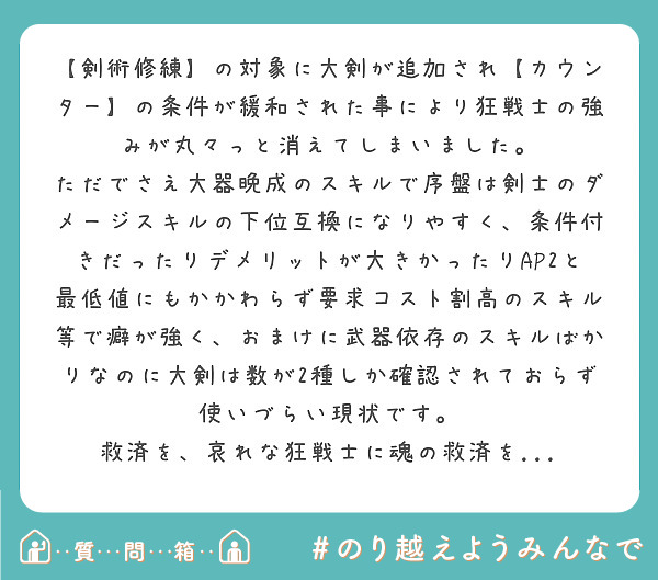 【剣術修練】の対象に大剣が追加され【カウンター】の条件が緩和された事により狂戦士の強みが丸々っと消えてしまいました。
ただでさえ大器晩成のスキルで序盤は剣士のダメージスキルの下位互換になりやすく、条件付きだったりデメリットが大きかったりAP2と最低値にもかかわらず要求コスト割高のスキル等で癖が強く、おまけに武器依存のスキルばかりなのに大剣は数が2種しか確認されておらず使いづらい現状です。
救済を、哀れな狂戦士に魂の救済を...