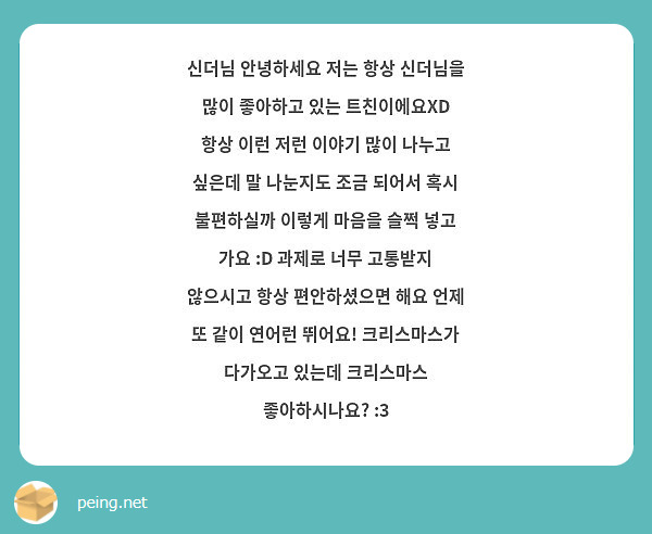 신더님 안녕하세요 저는 항상 신더님을 많이 좋아하고 있는 트친이에요XD 항상 이런 저런 이야기 많이 나누고 싶은데 말 나눈지도 조금 되어서 혹시 불편하실까 이렇게 마음을 슬쩍 넣고 가요 :D 과제로 너무 고통받지 않으시고 항상 편안하셨으면 해요 언제 또 같이 연어런 뛰어요! 크리스마스가 다가오고 있는데 크리스마스 좋아하시나요? :3