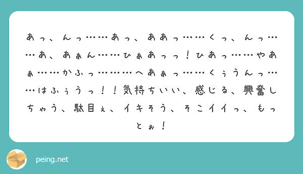 あっ、んっ……あっ、ああっ……くっ、んっ……あ、あぁん……ひぁあっっ！ひあっ……やあぁ……かふっ………へあぁっ… | Peing -質問箱-