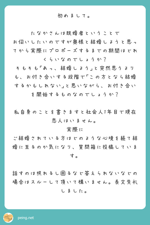 初めまして。

たなかさんは既婚者ということで お伺いしたいのですが奥様と結婚しようと思ってから実際にプロポーズするまでの期間はどれくらいなのでしょうか？
そもそも｢あっ、結婚しよう｣と突然思うよりも、お付き合いする段階で｢この方となら結婚するかもしれない｣と思いながら、お付き合いを開始するものなのでしょうか？

私自身のことを書きますと社会人1年目で現在恋人はいません。
実際に ご結婚されている方はどのような心境を経て結婚に至るのか気になり、質問箱に投稿しています。

話すのは照れるし困るなど答えられないなどの場合はスルーして頂いて構いません。長文失礼しました。