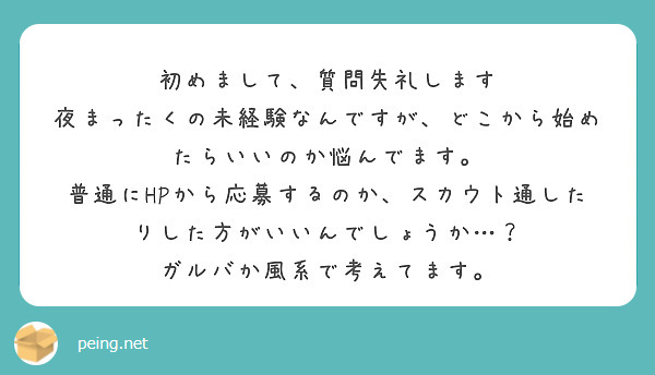 初めまして、質問失礼します
夜まったくの未経験なんですが、どこから始めたらいいのか悩んでます。
普通にHPから応募するのか、スカウト通したりした方がいいんでしょうか…？
ガルバか風系で考えてます。