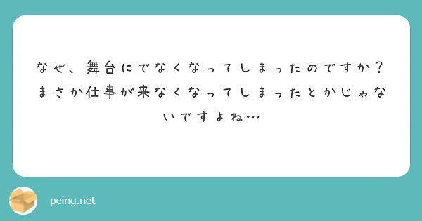 なぜ、舞台にでなくなってしまったのですか？　まさか仕事が来なくなってしまったとかじゃないですよね…
