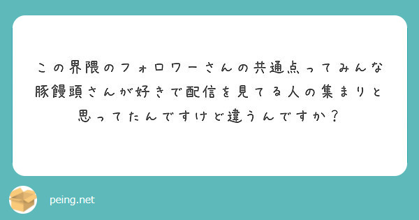 この界隈のフォロワーさんの共通点ってみんな豚饅頭さんが好きで配信を見てる人の集まりと思ってたんですけど違うんです Peing 質問箱