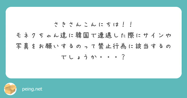 さきさんこんにちは！！
モネクちゃん達に韓国で遭遇した際にサインや写真をお願いするのって禁止行為に該当するのでしょうか・・・？