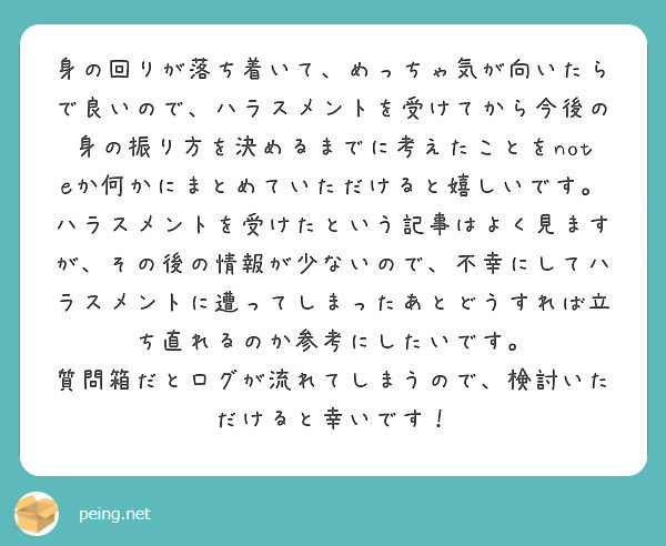 身の回りが落ち着いて めっちゃ気が向いたらで良いので ハラスメントを受けてから今後の身の振り方を決めるまでに考え Peing 質問箱