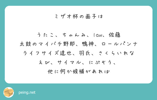 ミザオ杯の面子は

うたこ、ちゃんみ、law、佐藤
太鼓のマイバチ野郎、鴨神、ロールパンナ
ライフサイズ達也、羽氏、さくらいれな
えび、サイマル、にぷぞう、
他に何か候補があれば