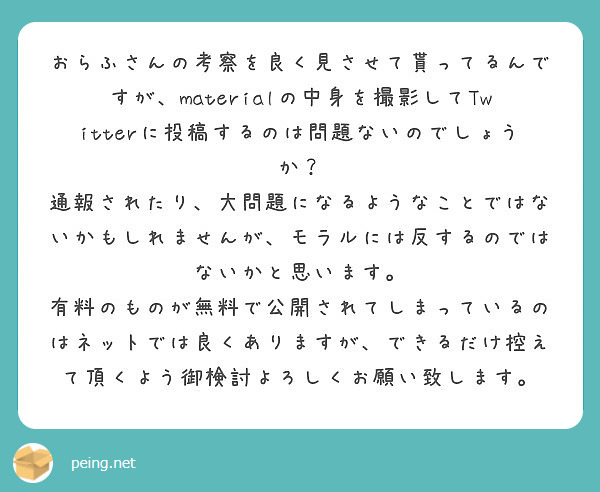 おらふさんの考察を良く見させて貰ってるんですが、materialの中身を撮影してTwitterに投稿するのは問題ないのでしょうか？
通報されたり、大問題になるようなことではないかもしれませんが、モラルには反するのではないかと思います。
有料のものが無料で公開されてしまっているのはネットでは良くありますが、できるだけ控えて頂くよう御検討よろしくお願い致します。