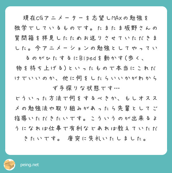 現在cgアニメーターを志望しmaxの勉強を独学でしているものです たまたま坂野さんの質問箱を拝見したためお送りさ Peing 質問箱