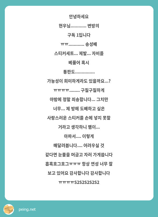 안녕하세요 현우님............ 변방의 구독 1입니다 ㅠㅠ............ 송성배 스티커세트... 제발... 자비를 베풀어 혹시 통판도............... 가능성이 희미하게라도 있을까요...? ㅠㅠㅠㅠ........ 구질구질하게 야밤에 정말 죄송합니다... 그치만 너무... 제 방에 도배하고 싶은 사랑스러운 스티커를 손에 넣지 못할 거라고 생각하니 맴이... 아파서.... 이렇게 매달려봅니다.... 어려우실 것 같다면 눈물을 머금고 자러 가게씁니다 흡흑흐그흐그ㅠㅠㅠ 항상 연성 너무 잘 보고 있어요 감사합니다 감사합니다 ㅠㅠㅠㅠS2S2S2S2S2