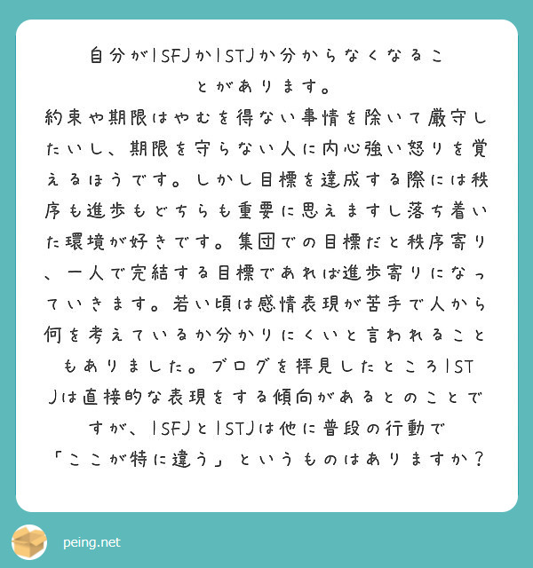 自分がISFJかISTJか分からなくなることがあります。
約束や期限はやむを得ない事情を除いて厳守したいし、期限を守らない人に内心強い怒りを覚えるほうです。しかし目標を達成する際には秩序も進歩もどちらも重要に思えますし落ち着いた環境が好きです。集団での目標だと秩序寄り、一人で完結する目標であれば進歩寄りになっていきます。若い頃は感情表現が苦手で人から何を考えているか分かりにくいと言われることもありました。ブログを拝見したところISTJは直接的な表現をする傾向があるとのことですが、ISFJとISTJは他に普段の行動で「ここが特に違う」というものはありますか?