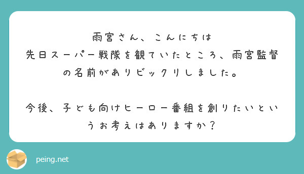 雨宮さん、こんにちは
先日スーパー戦隊を観ていたところ、雨宮監督の名前がありビックリしました。

今後、子ども向けヒーロー番組を創りたいというお考えはありますか？