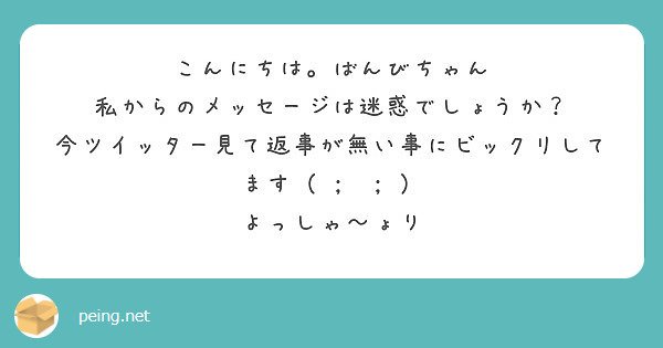 こんにちは ばんびちゃん 私からのメッセージは迷惑でしょうか 今ツイッター見て返事が無い事にビックリしてます Peing 質問箱