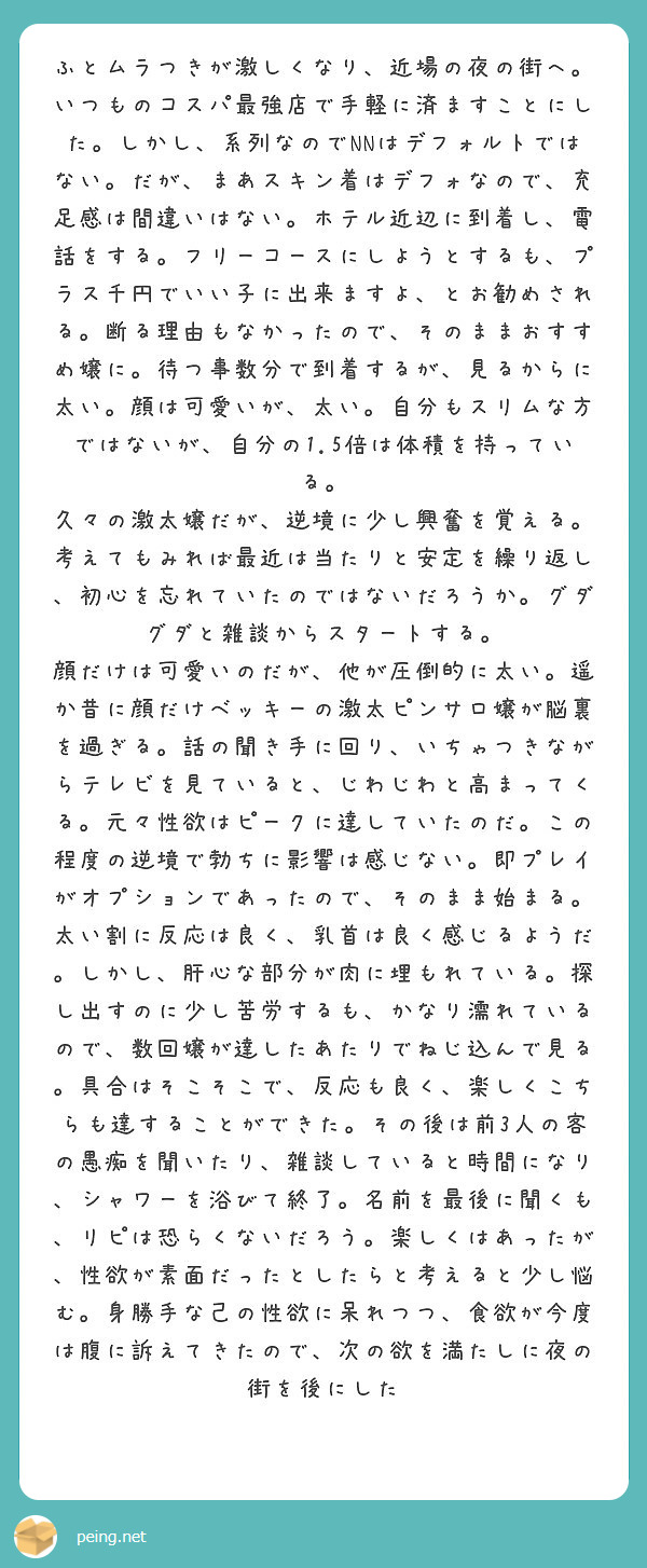 ふとムラつきが激しくなり、近場の夜の街へ。いつものコスパ最強店で手軽に済ますことにした。しかし、系列なのでNNはデフォルトではない。だが、まあスキン着はデフォなので、充足感は間違いはない。ホテル近辺に到着し、電話をする。フリーコースにしようとするも、プラス千円でいい子に出来ますよ、とお勧めされる。断る理由もなかったので、そのままおすすめ嬢に。待つ事数分で到着するが、見るからに太い。顔は可愛いが、太い。自分もスリムな方ではないが、自分の1.5倍は体積を持っている。
久々の激太嬢だが、逆境に少し興奮を覚える。
考えてもみれば最近は当たりと安定を繰り返し、初心を忘れていたのではないだろうか。グダグダと雑談からスタートする。
顔だけは可愛いのだが、他が圧倒的に太い。遥か昔に顔だけベッキーの激太ピンサロ嬢が脳裏を過ぎる。話の聞き手に回り、いちゃつきながらテレビを見ていると、じわじわと高まってくる。元々性欲はピークに達していたのだ。この程度の逆境で勃ちに影響は感じない。即プレイがオプションであったので、そのまま始まる。太い割に反応は良く、乳首は良く感じるようだ。しかし、肝心な部分が肉に埋もれている。探し出すのに少し苦労するも、かなり濡れているので、数回嬢が達したあたりでねじ込んで見る。具合はそこそこで、反応も良く、楽しくこちらも達することができた。その後は前3人の客の愚痴を聞いたり、雑談していると時間になり、シャワーを浴びて終了。名前を最後に聞くも、リピは恐らくないだろう。楽しくはあったが、性欲が素面だったとしたらと考えると少し悩む。身勝手な己の性欲に呆れつつ、食欲が今度は腹に訴えてきたので、次の欲を満たしに夜の街を後にした