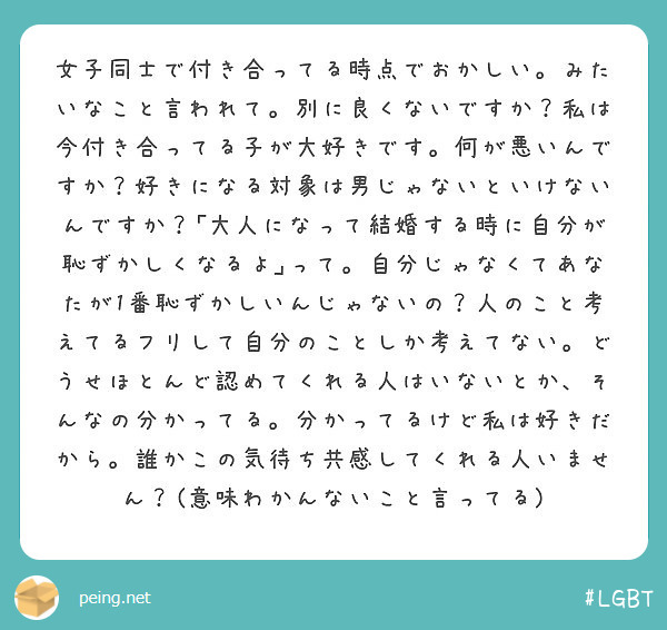 女子同士で付き合ってる時点でおかしい。みたいなこと言われて。別に良くないですか？私は今付き合ってる子が大好きです。何が悪いんですか？好きになる対象は男じゃないといけないんですか？｢大人になって結婚する時に自分が恥ずかしくなるよ｣って。自分じゃなくてあなたが1番恥ずかしいんじゃないの？人のこと考えてるフリして自分のことしか考えてない。どうせほとんど認めてくれる人はいないとか、そんなの分かってる。分かってるけど私は好きだから。誰かこの気待ち共感してくれる人いません？(意味わかんないこと言ってる)