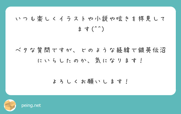 いつも楽しくイラストや小説や呟きを拝見してます(^^)

ベタな質問ですが、どのような経緯で銀英伝沼にいらしたのか、気になります！

よろしくお願いします！