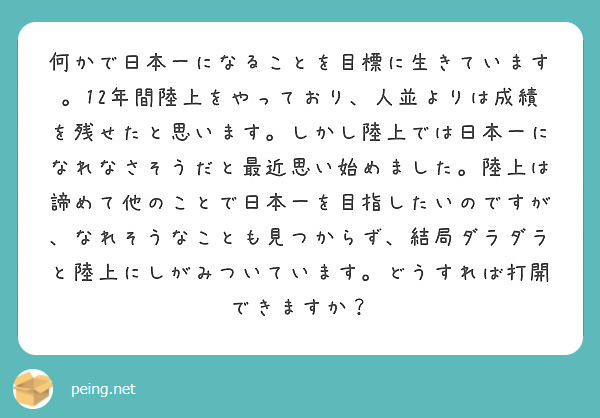 何かで日本一になることを目標に生きています。12年間陸上をやっており、人並よりは成績を残せたと思います。しかし陸上では日本一になれなさそうだと最近思い始めました。陸上は諦めて他のことで日本一を目指したいのですが、なれそうなことも見つからず、結局ダラダラと陸上にしがみついています。どうすれば打開できますか？