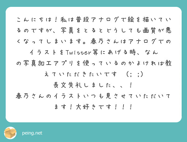 こんにちは！私は普段アナログで絵を描いているのですが、写真をとるとどうしても画質が悪くなってしまいます。春乃さんはアナログでのイラストをTwitter等にあげる時、なんの写真加工アプリを使っているのかよければ教えていただきたいです‪‬(; ;)
長文失礼しました、、！
春乃さんのイラストいつも見させていただいてます！大好きです！！！