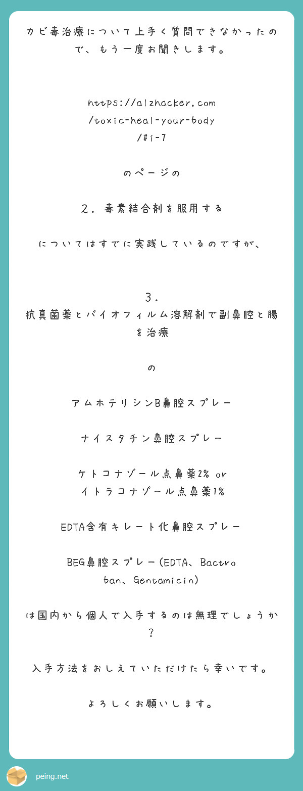 カビ毒治療について上手く質問できなかったので、もう一度お聞きします。


https://alzhacker.com/toxic-heal-your-body/#i-7

のページの

２. 毒素結合剤を服用する

についてはすでに実践しているのですが、


３. 抗真菌薬とバイオフィルム溶解剤で副鼻腔と腸を治療

の

アムホテリシンB鼻腔スプレー

ナイスタチン鼻腔スプレー

ケトコナゾール点鼻薬2% or イトラコナゾール点鼻薬1%

EDTA含有キレート化鼻腔スプレー

BEG鼻腔スプレー(EDTA、Bactroban、Gentamicin)

は国内から個人で入手するのは無理でしょうか？

入手方法をおしえていただけたら幸いです。

よろしくお願いします。
