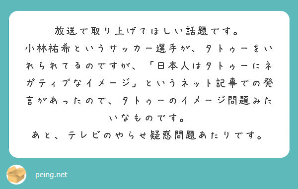 放送で取り上げてほしい話題です。
小林祐希というサッカー選手が、タトゥーをいれられてるのですが、「日本人はタトゥーにネガティブなイメージ」というネット記事での発言があったので、タトゥーのイメージ問題みたいなものです。
あと、テレビのやらせ疑惑問題あたりです。