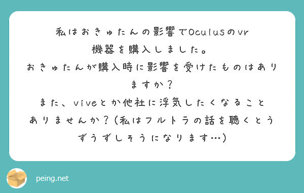 私はおきゅたんの影響でOculusのvr 機器を購入しました。
おきゅたんが購入時に影響を受けたものはありますか？
また、viveとか他社に浮気したくなることありませんか？(私はフルトラの話を聴くとうずうずしそうになります…)
