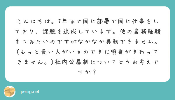 こんにちは。7年ほど同じ部署で同じ仕事をしており、課題を達成しています。他の業務経験をつみたいのですがなかなか異動できません。(もっと長い人がいるのでまだ順番がまわってきません。)社内公募制についてどうお考えですか？