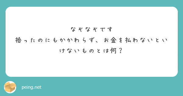 なぞなぞです 拾ったのにもかかわらず お金を払わないといけないものとは何 Peing 質問箱