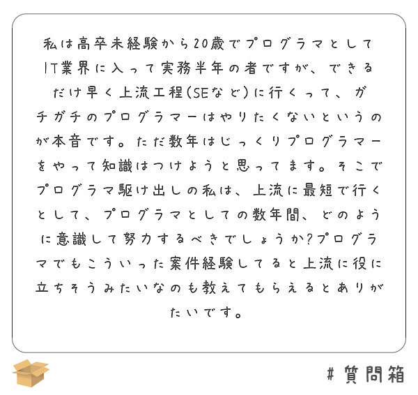私は高卒未経験から20歳でプログラマとしてIT業界に入って実務半年の者ですが、できるだけ早く上流工程(SEなど)に行くって、ガチガチのプログラマーはやりたくないというのが本音です。ただ数年はじっくりプログラマーをやって知識はつけようと思ってます。そこでプログラマ駆け出しの私は、上流に最短で行くとして、プログラマとしての数年間、どのように意識して努力するべきでしょうか?プログラマでもこういった案件経験してると上流に役に立ちそうみたいなのも教えてもらえるとありがたいです。