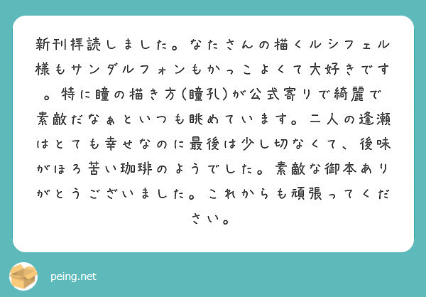 新刊拝読しました。なたさんの描くルシフェル様もサンダルフォンもかっこよくて大好きです。特に瞳の描き方(瞳孔)が公式寄りで綺麗で素敵だなぁといつも眺めています。二人の逢瀬はとても幸せなのに最後は少し切なくて、後味がほろ苦い珈琲のようでした。素敵な御本ありがとうございました。これからも頑張ってください。