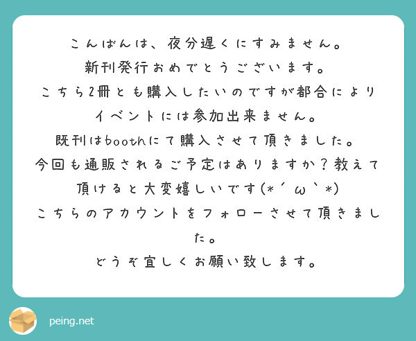 こんばんは、夜分遅くにすみません。
新刊発行おめでとうございます。
こちら2冊とも購入したいのですが都合によりイベントには参加出来ません。
既刊はboothにて購入させて頂きました。
今回も通販されるご予定はありますか？教えて頂けると大変嬉しいです(*´ω｀*)
こちらのアカウントをフォローさせて頂きました。
どうぞ宜しくお願い致します。