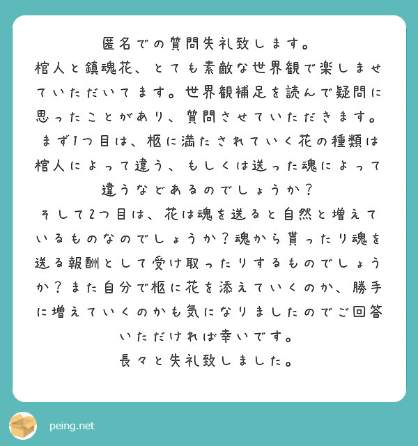 匿名での質問失礼致します。
棺人と鎮魂花、とても素敵な世界観で楽しませていただいてます。世界観補足を読んで疑問に思ったことがあり、質問させていただきます。
まず1つ目は、柩に満たされていく花の種類は棺人によって違う、もしくは送った魂によって違うなどあるのでしょうか？
そして2つ目は、花は魂を送ると自然と増えているものなのでしょうか？魂から貰ったり魂を送る報酬として受け取ったりするものでしょうか？また自分で柩に花を添えていくのか、勝手に増えていくのかも気になりましたのでご回答いただければ幸いです。
長々と失礼致しました。