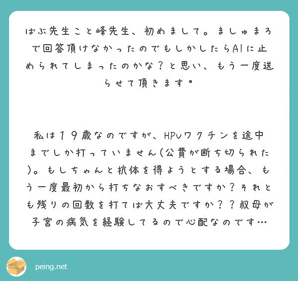 ばぶ先生こと峰先生、初めまして。ましゅまろで回答頂けなかったのでもしかしたらAIに止められてしまったのかな？と思い、もう一度送らせて頂きます💦


私は１９歳なのですが、HPVワクチンを途中までしか打っていません(公費が断ち切られた)。もしちゃんと抗体を得ようとする場合、もう一度最初から打ちなおすべきですか？それとも残りの回数を打てば大丈夫ですか？？叔母が子宮の病気を経験してるので心配なのです…