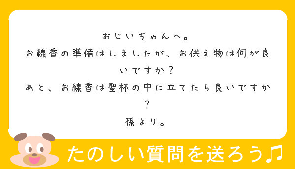 おじいちゃんへ。
お線香の準備はしましたが、お供え物は何が良いですか？ あと、お線香は聖杯の中に立てたら良いですか？
孫より。