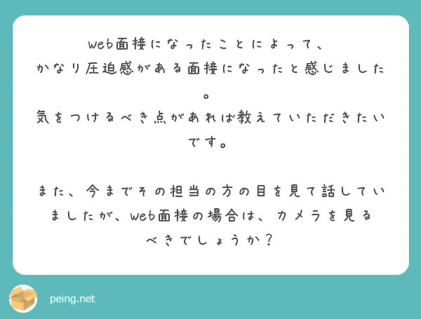 Web面接になったことによって、
かなり圧迫感がある面接になったと感じました。
気をつけるべき点があれば教えていただきたいです。

また、今までその担当の方の目を見て話していましたが、Web面接の場合は、カメラを見るべきでしょうか？