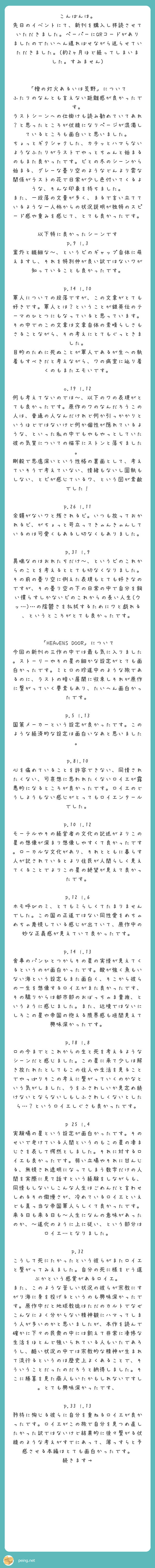 こんばんは。
先日のイベントにて、新刊を購入し拝読させていただきました。ペーパーにQRコードがありましたのでたいへん遅ればせながら送らせていただきました。(約2ヶ月ほど経ってしまいました。すみません)


「橙の灯火あるいは荒野」について
ふたりのなんとも言えない距離感が良かったです。
ラストシーンへの仕掛けも読み勧めていてあれ？と思ったところが伏線になりページが混濁しているところも面白いと思いました。
ちょっとギクシャクした、カチッとハマらないようなふたりがラストでやっとちゃんと始まるのもまた良かったです。ビとの冬のシーンから始まる、グレーな曇り空のようなどんより雲な関係がラストの花で日常が少し色付いてくるような、そんな印象を持ちました。
また、一段落の文量が多く、まるで言い立てているような一人称からの状況説明が独特のスピード感や重みを感じて、とても良かったです。

以下特に良かったシーンです
p.9 l.3　案外と繊細な〜、というビのギャップ自体に萌えますし、それを特別仲が良い訳ではないワが知っていることも良かったです。

p.14 l.10　軍人についての段落ですが、この文章がとても好きです。軍人とは？ということが銀英伝のテーマのひとつにもなっていると思っています。その中でのこの文章は文章自体の素晴らしさもさることながら、その考えにとてもぐっときました。
目的のために死ぬことが軍人であるが生への執着もすべきだと考えながら、ワの病室に辿り着くのもまたエモいです。

o.19 l.12　何も考えてないのでは〜、以下のワの表現がとても良かったです。原作のワのなんだろうこの人は、普通の人なんだけれど何か引っかかりというほどではないけど何か個性が隠れているような、といった私の中でもやもやっとしていた彼の気質についての描写にストンと落ちました。
剛毅で思慮深いという性格の裏面として、考えていそうで考えていない、情緒もないし固執もしない、とビが感じているワ、という図が素敵でした！

p.26 l.11　余韻がないワと残されるビ。いつも放っておかれるビ、がちょっと苛立ってきゃんきゃんしているのは可愛くもあるし切なくもありました。

p.31 l.9　異端なのはおれたちだけ〜、というビのこれからのことを考えるととても切なくなりました。その前の曇り空に例えた表現もとても好きなのですが、その曇り空の下の日常の中で自分を飼い慣らすしかないビのこれからの長い人生(ウッ…)…の陰鬱さを払拭するためにワと戯れる、というところがとても良かったです。


「HEAVENS DOOR」について
今回の新刊の三作の中では最も気に入りました。ストーリーやその星の細かな設定がとても面白かったです。ミとロの珍道中のような旅であるのに、ラストの暗い展開に収束しそれが原作に繋がっていく要素もあり、たいへん面白かったです。

p.5 l.13　国策メーカーという設定が良かったです。このような経済的な設定は面白いなあと思いました。

p.8l.10　心を痛めていることを許容できない、同情されたくない、可哀想に思われたくないロイエが露悪的になるところが良かったです。ロイエのどうしようもない感じがとってもロイエンタールでした。

p.10 l.12　モーテルやその経営者の文化の記述がよりこの星の想像が深まり想像しやすくて良かったです。ローカルな文化があり、それとともに暮らす人が記されているとより住民が人間らしく見えてくることでよりこの星の絶望が見えて良かったです。

p.12 l.6　ホモ呼びのミ、とてもミらしくてたまりませんでした。この国の正道ではない同性愛をめちゃめちゃ蔑視している感じが出ていて、原作中の妙な正義感が見えていて良かったです。

p.14 l.13　食事のパンひとつからその星の実情が見えてくるというのが面白かったです。酸が強く魚もいない海という設定もまた面白く、そこから彼らの一生を想像するロイエがまた良かったです、その驕りからは都市部のおぼっちゃま貴族、というように感じました。また、辺境ではないにしろこの星や帝国の抱える限界感も垣間見えて興味深かったです。

p.18 l.8　ロの今までとこれからの生と死を考えるようなシーンだと感じました。この星に来て少しは解き放たれたとしてもこの住人や生活を見ることでやっぱりそこの考えに繋がっていくのかなという気がしました、ラをふさわしいか見定め続けないとならないしもしふさわしくないとしたら…？というロイエしぐさも良かったです。

p 25 l.4　実験場の星という設定が面白かったです。そのせいで老けている人間というのもこの星の凄まじさを表して愕然としました。それに対するロイエも良かったです。弱い立場やそれに甘んじる、無視され透明になってしまう数字だけの人間を実際に見て話すという経験をしながらも、同情もしないしこんな人生はごめんだと言わせしめるその傲慢さが、冷めているロイエといえども真っ当な帝国軍人らしくて良かったです。
来る日も来る日も〜人生になんの意味があったのか、〜道化のように上に従い、という部分はロイエ…となりました。

p.32　こうして死にたかったという彼らがまたロイエと繋がってみえました。自分の死に様をどう選ぶかという感覚があるロイエ。
また、このような苦しい状況の彼らが宗教にすがり海に身を投げるというのも興味深かったです。原作中だと地球教徒はただのカルトでなぜこんなによく分からない精神観にハマってしまう人が多いのかと思いましたが、本作を読んで確かに下々の民衆の中には飢えて非常に凄惨な生活をほとんど強いられている人もいたであろうし、酷い状況の中では宗教的な精神が生まれて流行るというのは歴史上よくあることで、そういうことだったのだろうと納得しました。そこに勝算を見た商人もいたかもしれないですし。とても興味深かったです、

p.33 l.13　矜持に殉じる彼らに自分を重ねるロイエが良かったです。ロイエがこの旅で自分を見つめ直したかった訳ではないけど結果的に後々繋がる伏線のような考えがすでにあって、薄っすらと予感させる本編はとても面白かったです。
続きます→