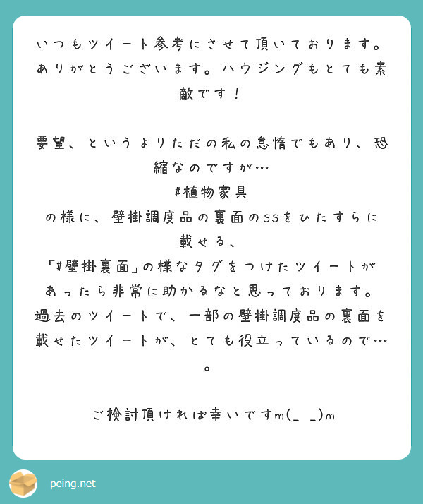 いつもツイート参考にさせて頂いております。ありがとうございます。ハウジングもとても素敵です！

要望、というよりただの私の怠惰でもあり、恐縮なのですが…
#植物家具 の様に、壁掛調度品の裏面のssをひたすらに載せる、 ｢#壁掛裏面｣の様なタグをつけたツイートがあったら非常に助かるなと思っております。
過去のツイートで、一部の壁掛調度品の裏面を載せたツイートが、とても役立っているので…。

ご検討頂ければ幸いですm(_ _)m