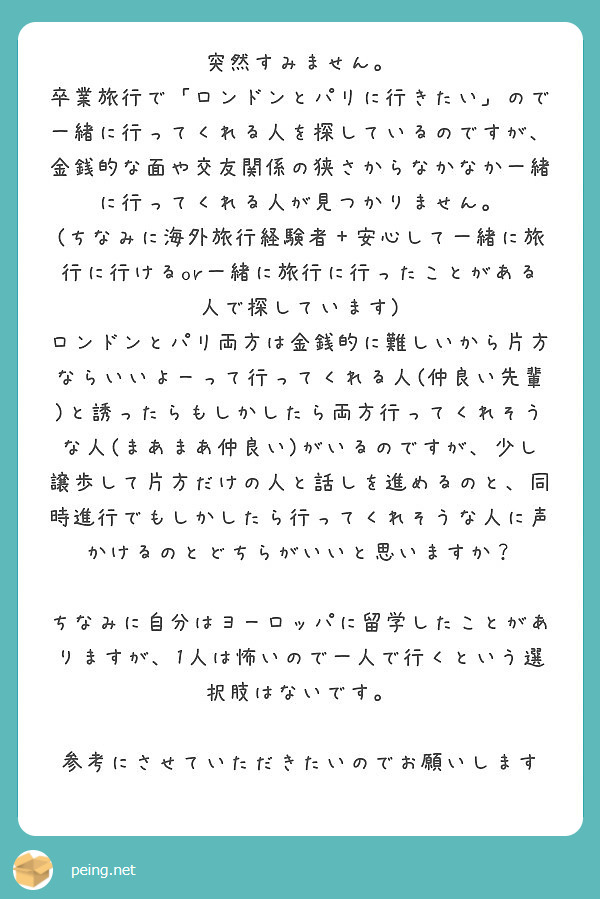 突然すみません。
卒業旅行で「ロンドンとパリに行きたい」ので一緒に行ってくれる人を探しているのですが、金銭的な面や交友関係の狭さからなかなか一緒に行ってくれる人が見つかりません。
(ちなみに海外旅行経験者＋安心して一緒に旅行に行けるor一緒に旅行に行ったことがある人で探しています)
ロンドンとパリ両方は金銭的に難しいから片方ならいいよーって行ってくれる人(仲良い先輩)と誘ったらもしかしたら両方行ってくれそうな人(まあまあ仲良い)がいるのですが、少し譲歩して片方だけの人と話しを進めるのと、同時進行でもしかしたら行ってくれそうな人に声かけるのとどちらがいいと思いますか？

ちなみに自分はヨーロッパに留学したことがありますが、1人は怖いので一人で行くという選択肢はないです。

参考にさせていただきたいのでお願いします