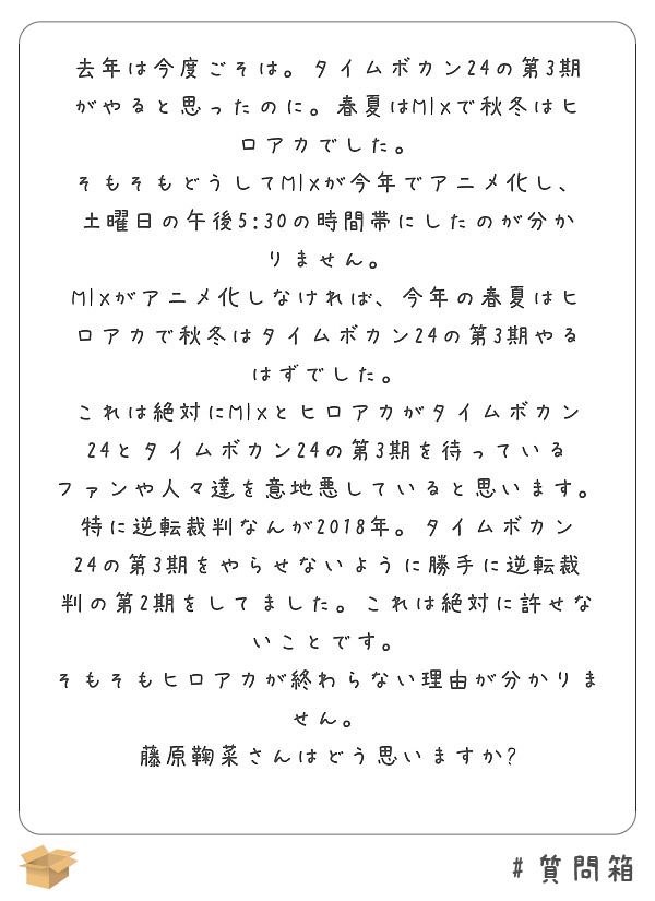 去年は今度ごそは。タイムボカン24の第3期がやると思ったのに。春夏はMIXで秋冬はヒロアカでした。
そもそもどうしてMIXが今年でアニメ化し、土曜日の午後5:30の時間帯にしたのが分かりません。
MIXがアニメ化しなければ、今年の春夏はヒロアカで秋冬はタイムボカン24の第3期やるはずでした。
これは絶対にMIXとヒロアカがタイムボカン24とタイムボカン24の第3期を待っているファンや人々達を意地悪していると思います。
特に逆転裁判なんが2018年。タイムボカン24の第3期をやらせないように勝手に逆転裁判の第2期をしてました。これは絶対に許せないことです。
そもそもヒロアカが終わらない理由が分かりません。
藤原鞠菜さんはどう思いますか?