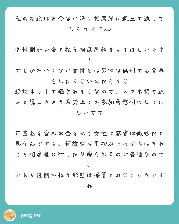 私の友達はお金ない時に相席屋に週三で通ってたそうですww 女性側がお金を払う相席屋始まってほしいです Peing 質問箱