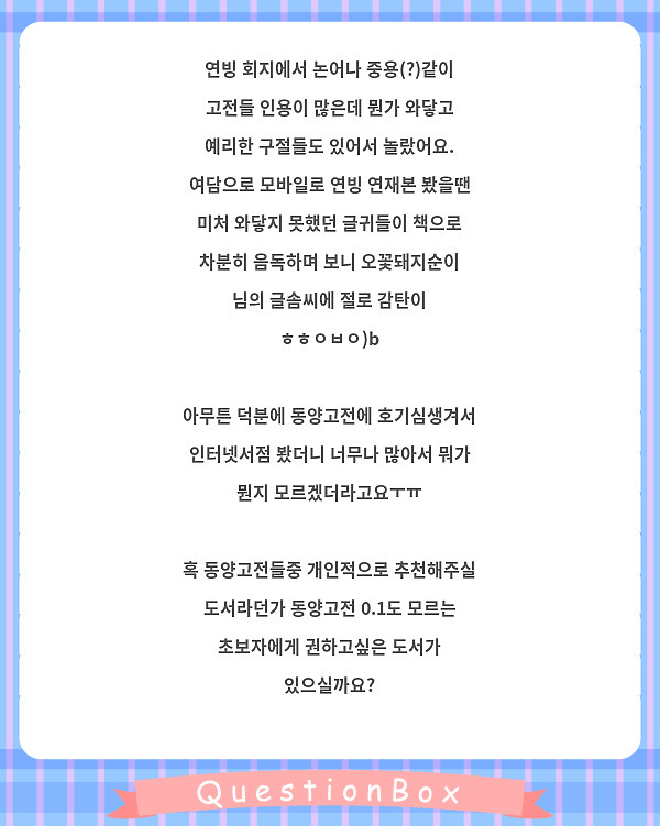 연빙 회지에서 논어나 중용(?)같이 고전들 인용이 많은데 뭔가 와닿고 예리한 구절들도 있어서 놀랐어요.
여담으로 모바일로 연빙 연재본 봤을땐 미처 와닿지 못했던 글귀들이 책으로 차분히 음독하며 보니 오꽃돼지순이 님의 글솜씨에 절로 감탄이 ㅎㅎㅇㅂㅇ)b

아무튼 덕분에 동양고전에 호기심생겨서 인터넷서점 봤더니 너무나 많아서 뭐가 뭔지 모르겠더라고요ㅜㅠ

혹 동양고전들중 개인적으로 추천해주실 도서라던가 동양고전 0.1도 모르는 초보자에게 권하고싶은 도서가 있으실까요?