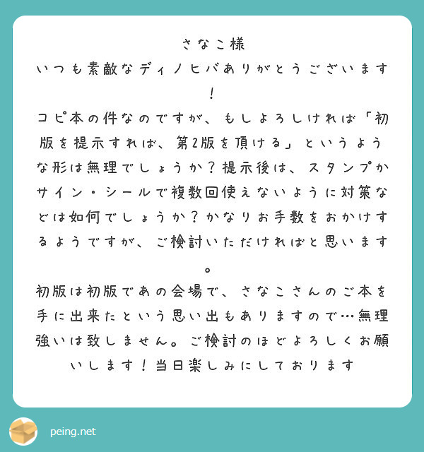 さなこ様
いつも素敵なディノヒバありがとうございます！
コピ本の件なのですが、もしよろしければ「初版を提示すれば、第2版を頂ける」というような形は無理でしょうか？提示後は、スタンプかサイン・シールで複数回使えないように対策などは如何でしょうか？かなりお手数をおかけするようですが、ご検討いただければと思います。
初版は初版であの会場で、さなこさんのご本を手に出来たという思い出もありますので…無理強いは致しません。ご検討のほどよろしくお願いします！当日楽しみにしております