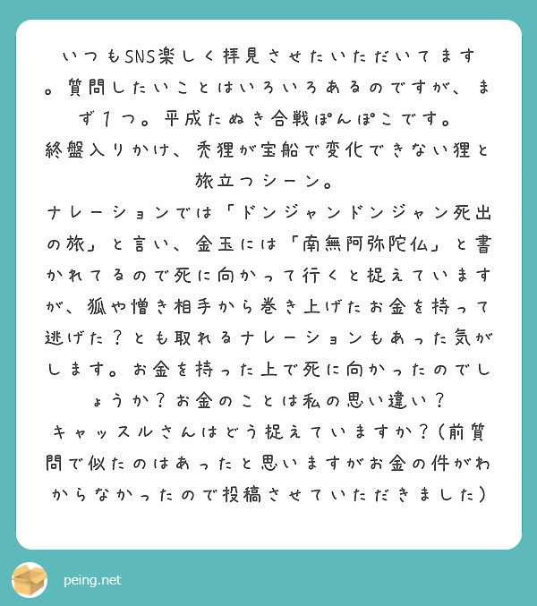 いつもSNS楽しく拝見させたいただいてます。質問したいことはいろいろあるのですが、まず１つ。平成たぬき合戦ぽんぽこです。
終盤入りかけ、禿狸が宝船で変化できない狸と旅立つシーン。
ナレーションでは「ドンジャンドンジャン死出の旅」と言い、金玉には「南無阿弥陀仏」と書かれてるので死に向かって行くと捉えていますが、狐や憎き相手から巻き上げたお金を持って逃げた？とも取れるナレーションもあった気がします。お金を持った上で死に向かったのでしょうか？お金のことは私の思い違い？
キャッスルさんはどう捉えていますか？(前質問で似たのはあったと思いますがお金の件がわからなかったので投稿させていただきました)