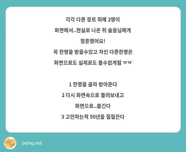 각각 다른 장르 최애 2명이 화면에서..현실로 나온 뒤 솔음님에게 청혼했어요!
꼭 한명을 받을수있고 차인 다른한명은 화면으로도 실제로도 볼수없게됨 ㅠㅠ

1 한명을 골라 받아준다
2 다시 화면속으로 돌려보내고 화면으로..즐긴다
3 고민하는척 50년을 질질끈다