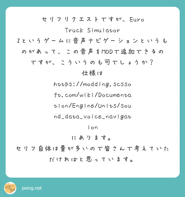 セリフリクエストですが、Euro Truck Simulator 2というゲームに音声ナビゲーションというものがあって、この音声をMODで追加できるのですが、こういうのも可でしょうか？
仕様は
https://modding.scssoft.com/wiki/Documentation/Engine/Units/sound_data_voice_navigation
にあります。
セリフ自体は量が多いので皆さんで考えていただければと思っています。