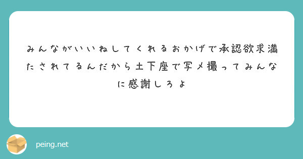 みんながいいねしてくれるおかげで承認欲求満たされてるんだから土下座で写メ撮ってみんなに感謝しろよ Peing 質問箱