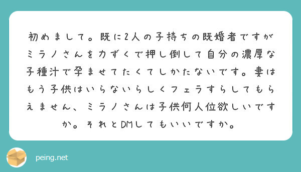 初めまして。既に2人の子持ちの既婚者ですがミラノさんを力ずくで押し倒して自分の濃厚な子種汁で孕ませてたくてしかたないです。妻はもう子供はいらないらしくフェラすらしてもらえません、ミラノさんは子供何人位欲しいですか。それとDMしてもいいですか。