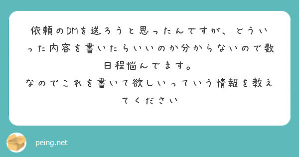 依頼のDMを送ろうと思ったんですが、どういった内容を書いたらいいのか分からないので数日程悩んでます。
なのでこれを書いて欲しいっていう情報を教えてください