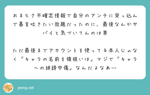 おまヒク不確定情報で自分のアンチに突っ込んで暴言吐きたい放題だったのに 最後なんかヤバイと気づいてんのは草 Peing 質問箱